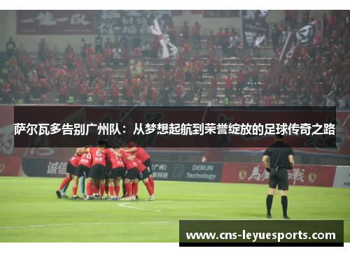 萨尔瓦多告别广州队：从梦想起航到荣誉绽放的足球传奇之路