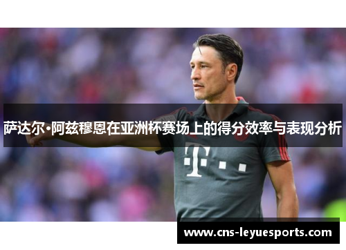 萨达尔·阿兹穆恩在亚洲杯赛场上的得分效率与表现分析