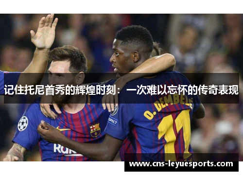 记住托尼首秀的辉煌时刻：一次难以忘怀的传奇表现