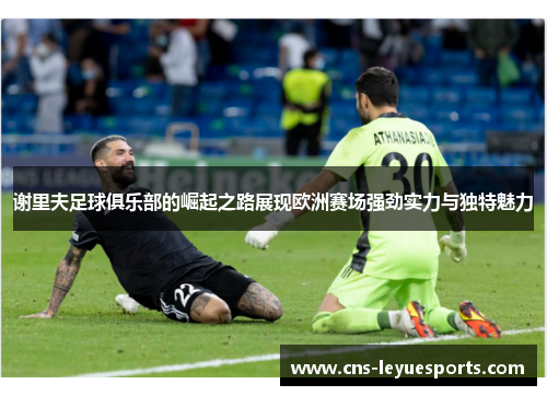 谢里夫足球俱乐部的崛起之路展现欧洲赛场强劲实力与独特魅力