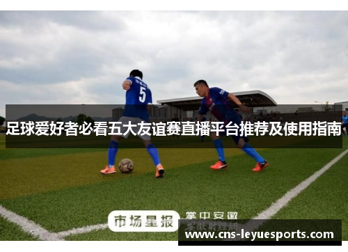 足球爱好者必看五大友谊赛直播平台推荐及使用指南 足球爱好者必看五大友谊赛直播平台推荐及使用指南