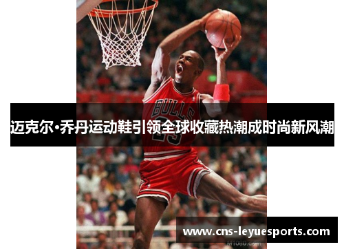 迈克尔·乔丹运动鞋引领全球收藏热潮成时尚新风潮 迈克尔·乔丹运动鞋引领全球收藏热潮成时尚新风潮