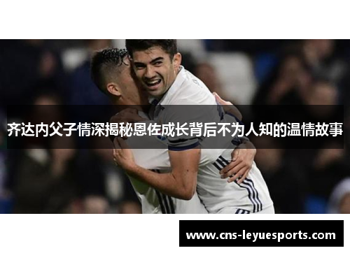 齐达内父子情深揭秘恩佐成长背后不为人知的温情故事