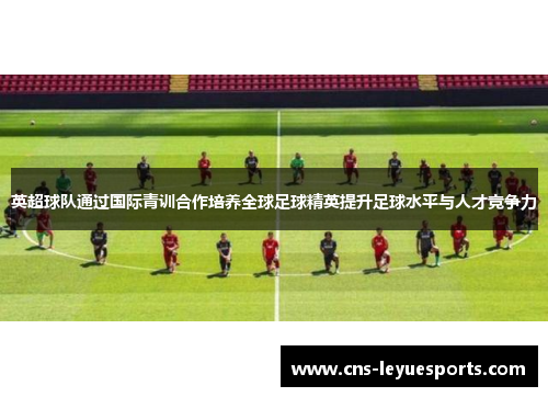 英超球队通过国际青训合作培养全球足球精英提升足球水平与人才竞争力