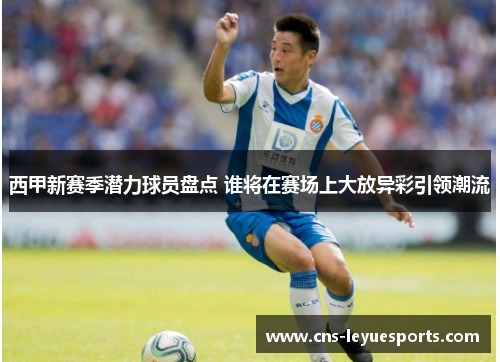 西甲新赛季潜力球员盘点 谁将在赛场上大放异彩引领潮流