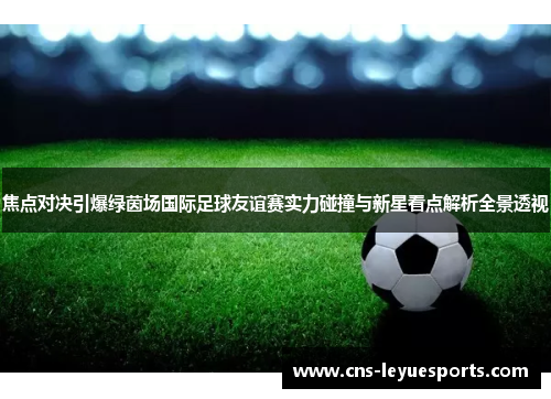 焦点对决引爆绿茵场国际足球友谊赛实力碰撞与新星看点解析全景透视 焦点对决引爆绿茵场国际足球友谊赛实力碰撞与新星看点解析全景透视