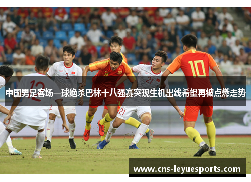 中国男足客场一球绝杀巴林十八强赛突现生机出线希望再被点燃走势 中国男足客场一球绝杀巴林十八强赛突现生机出线希望再被点燃走势