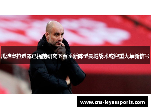 瓜迪奥拉透露已提前研究下赛季新阵型曼城战术或迎重大革新信号 瓜迪奥拉透露已提前研究下赛季新阵型曼城战术或迎重大革新信号